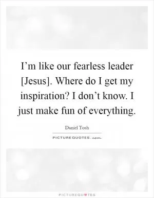 I’m like our fearless leader [Jesus]. Where do I get my inspiration? I don’t know. I just make fun of everything Picture Quote #1