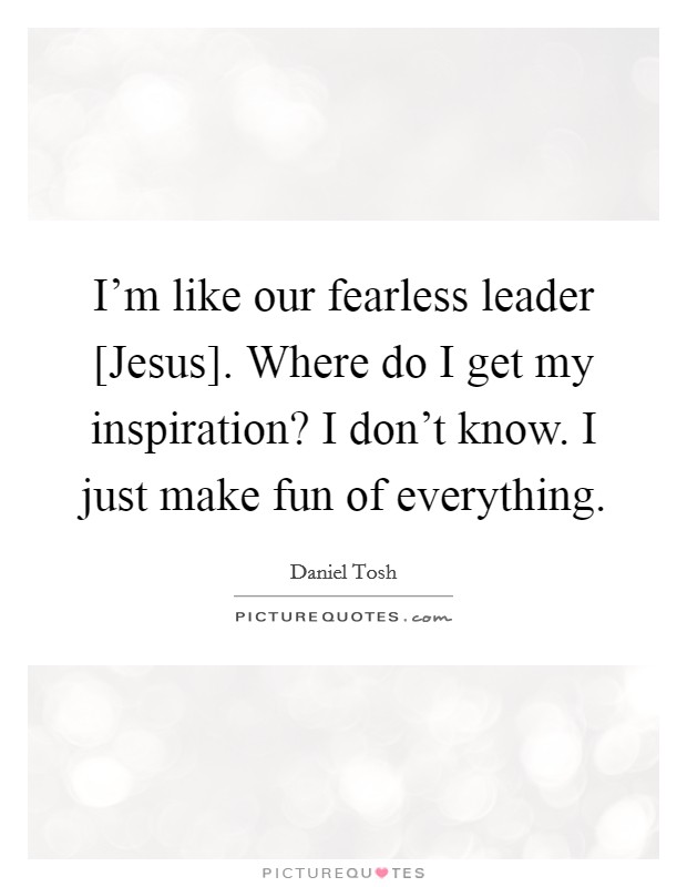 I'm like our fearless leader [Jesus]. Where do I get my inspiration? I don't know. I just make fun of everything. Picture Quote #1