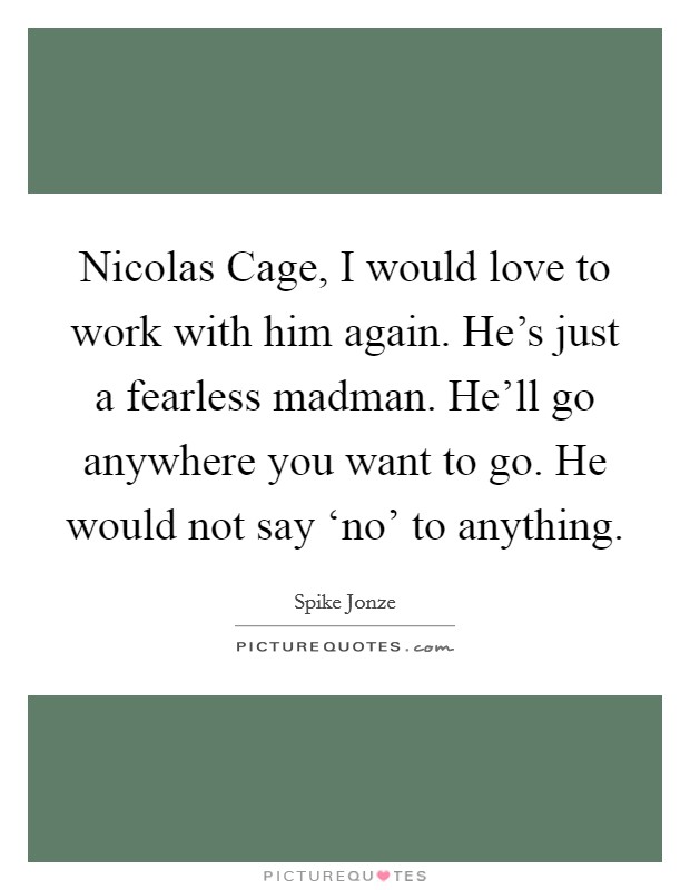 Nicolas Cage, I would love to work with him again. He's just a fearless madman. He'll go anywhere you want to go. He would not say ‘no' to anything. Picture Quote #1