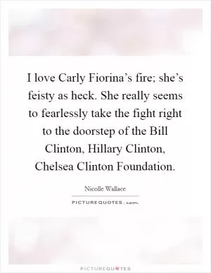 I love Carly Fiorina’s fire; she’s feisty as heck. She really seems to fearlessly take the fight right to the doorstep of the Bill Clinton, Hillary Clinton, Chelsea Clinton Foundation Picture Quote #1