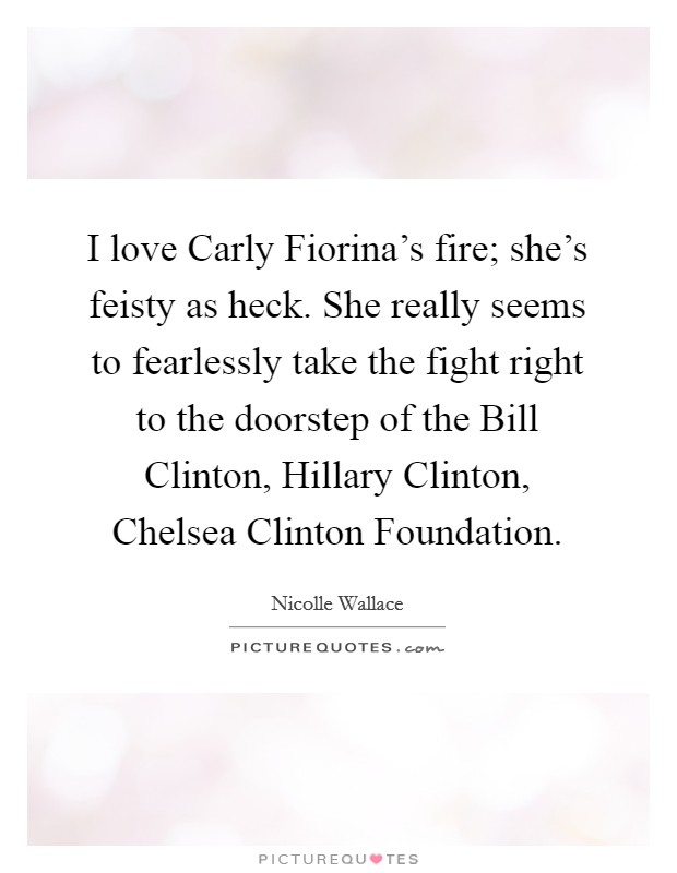 I love Carly Fiorina's fire; she's feisty as heck. She really seems to fearlessly take the fight right to the doorstep of the Bill Clinton, Hillary Clinton, Chelsea Clinton Foundation. Picture Quote #1