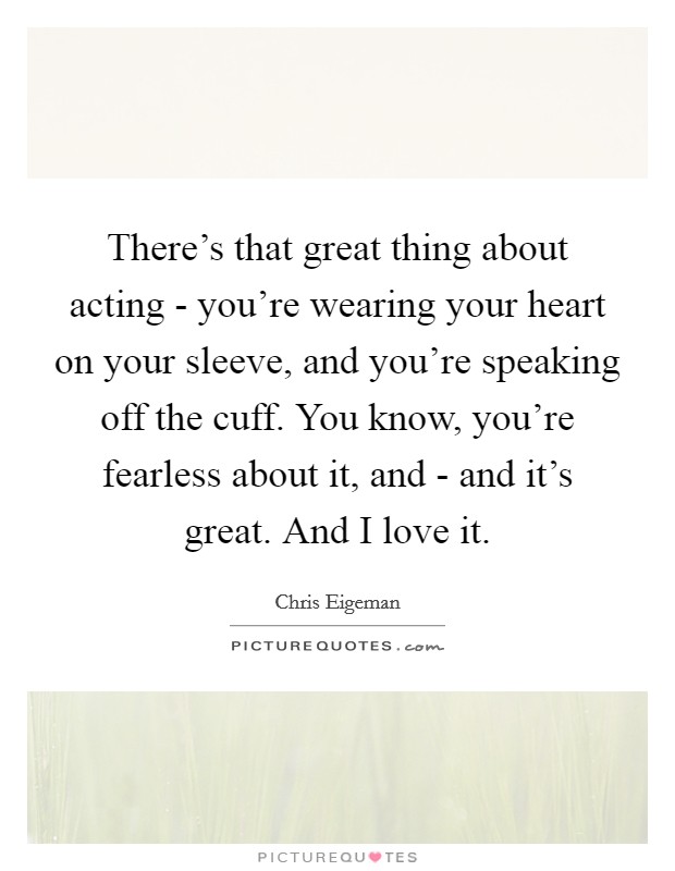 There's that great thing about acting - you're wearing your heart on your sleeve, and you're speaking off the cuff. You know, you're fearless about it, and - and it's great. And I love it. Picture Quote #1