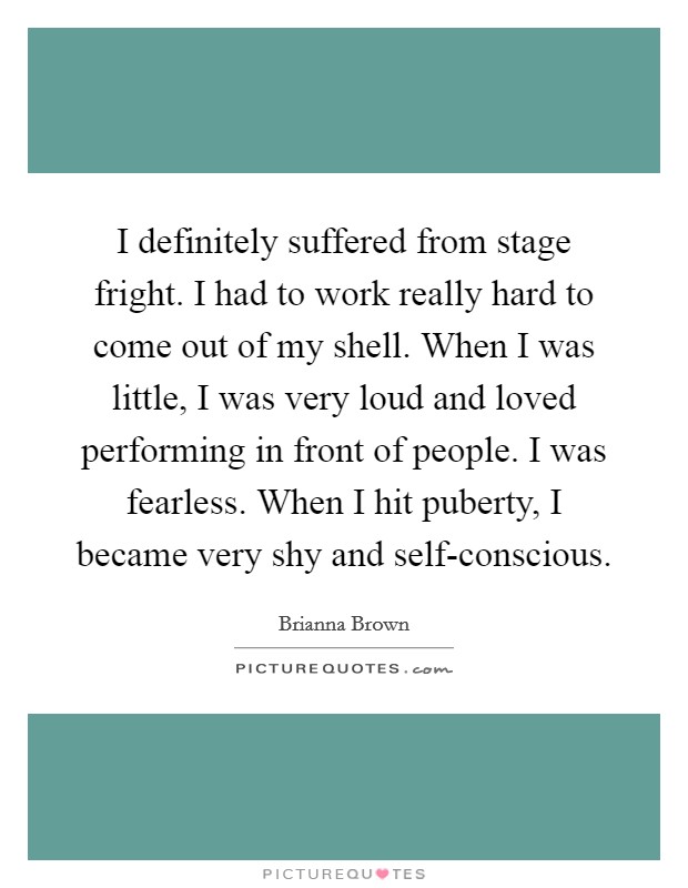 I definitely suffered from stage fright. I had to work really hard to come out of my shell. When I was little, I was very loud and loved performing in front of people. I was fearless. When I hit puberty, I became very shy and self-conscious. Picture Quote #1