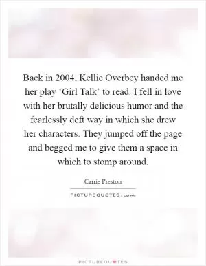 Back in 2004, Kellie Overbey handed me her play ‘Girl Talk’ to read. I fell in love with her brutally delicious humor and the fearlessly deft way in which she drew her characters. They jumped off the page and begged me to give them a space in which to stomp around Picture Quote #1