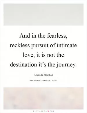 And in the fearless, reckless pursuit of intimate love, it is not the destination it’s the journey Picture Quote #1