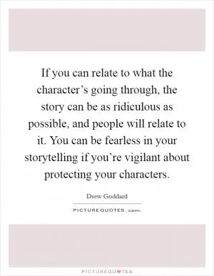 If you can relate to what the character’s going through, the story can be as ridiculous as possible, and people will relate to it. You can be fearless in your storytelling if you’re vigilant about protecting your characters Picture Quote #1