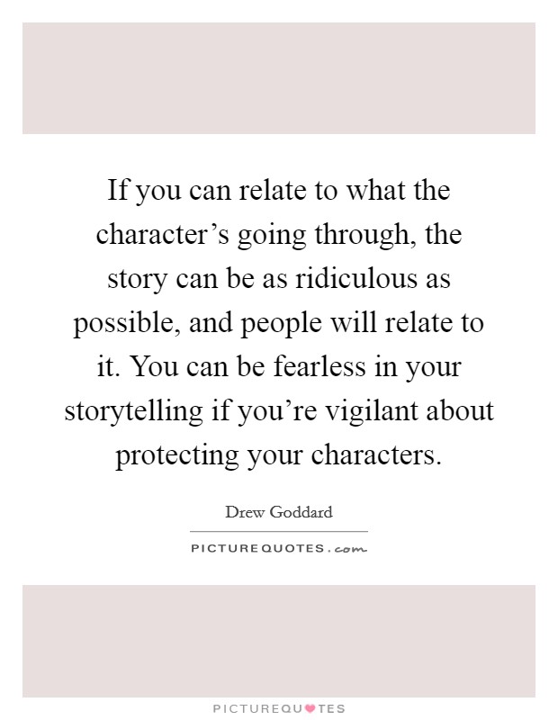 If you can relate to what the character's going through, the story can be as ridiculous as possible, and people will relate to it. You can be fearless in your storytelling if you're vigilant about protecting your characters. Picture Quote #1