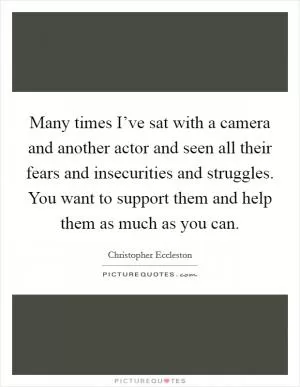Many times I’ve sat with a camera and another actor and seen all their fears and insecurities and struggles. You want to support them and help them as much as you can Picture Quote #1