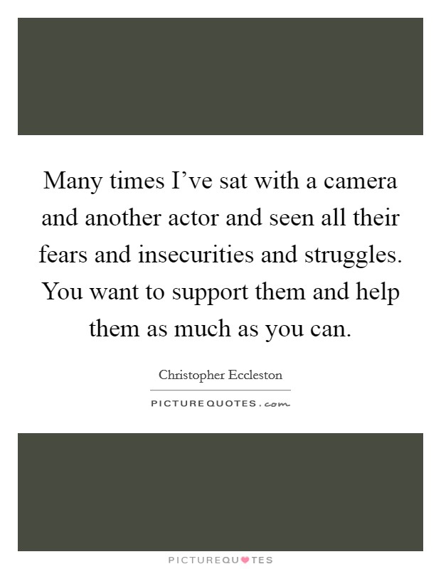 Many times I've sat with a camera and another actor and seen all their fears and insecurities and struggles. You want to support them and help them as much as you can. Picture Quote #1