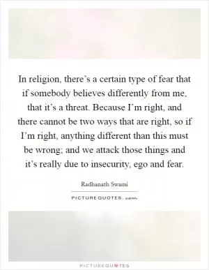 In religion, there’s a certain type of fear that if somebody believes differently from me, that it’s a threat. Because I’m right, and there cannot be two ways that are right, so if I’m right, anything different than this must be wrong; and we attack those things and it’s really due to insecurity, ego and fear Picture Quote #1