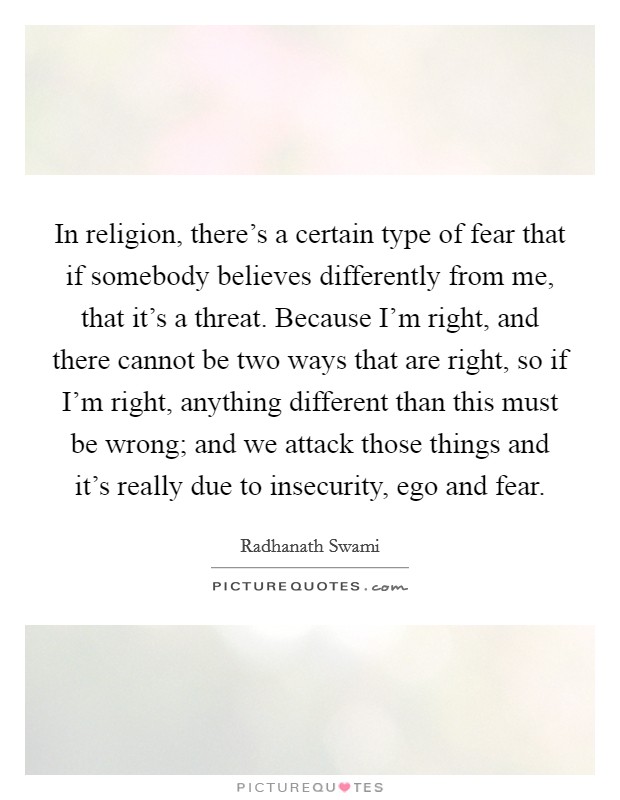 In religion, there's a certain type of fear that if somebody believes differently from me, that it's a threat. Because I'm right, and there cannot be two ways that are right, so if I'm right, anything different than this must be wrong; and we attack those things and it's really due to insecurity, ego and fear. Picture Quote #1