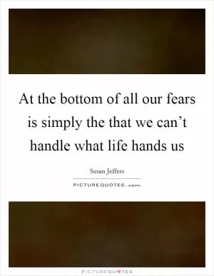 At the bottom of all our fears is simply the that we can’t handle what life hands us Picture Quote #1