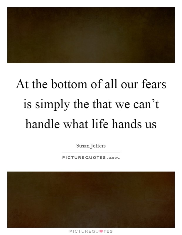 At the bottom of all our fears is simply the that we can't handle what life hands us Picture Quote #1