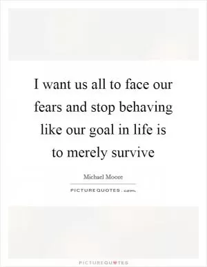I want us all to face our fears and stop behaving like our goal in life is to merely survive Picture Quote #1