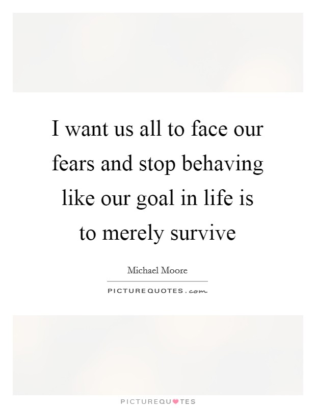 I want us all to face our fears and stop behaving like our goal in life is to merely survive Picture Quote #1