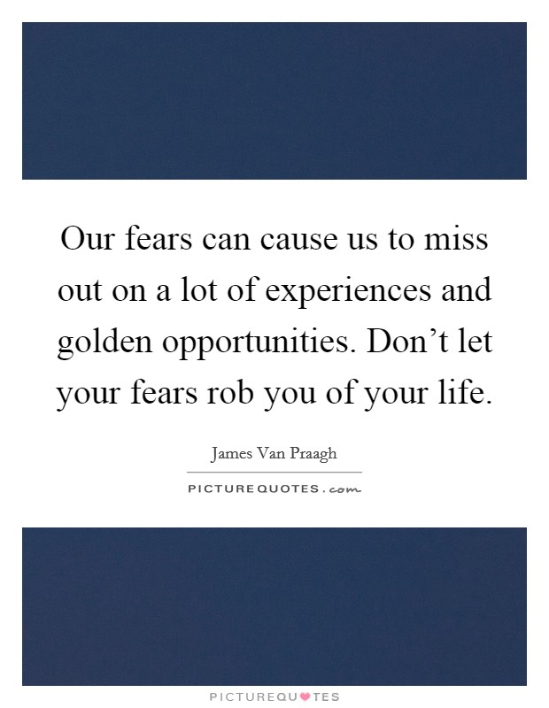 Our fears can cause us to miss out on a lot of experiences and golden opportunities. Don't let your fears rob you of your life. Picture Quote #1