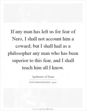 If any man has left us for fear of Nero, I shall not account him a coward; but I shall hail as a philosopher any man who has been superior to this fear, and I shall teach him all I know Picture Quote #1