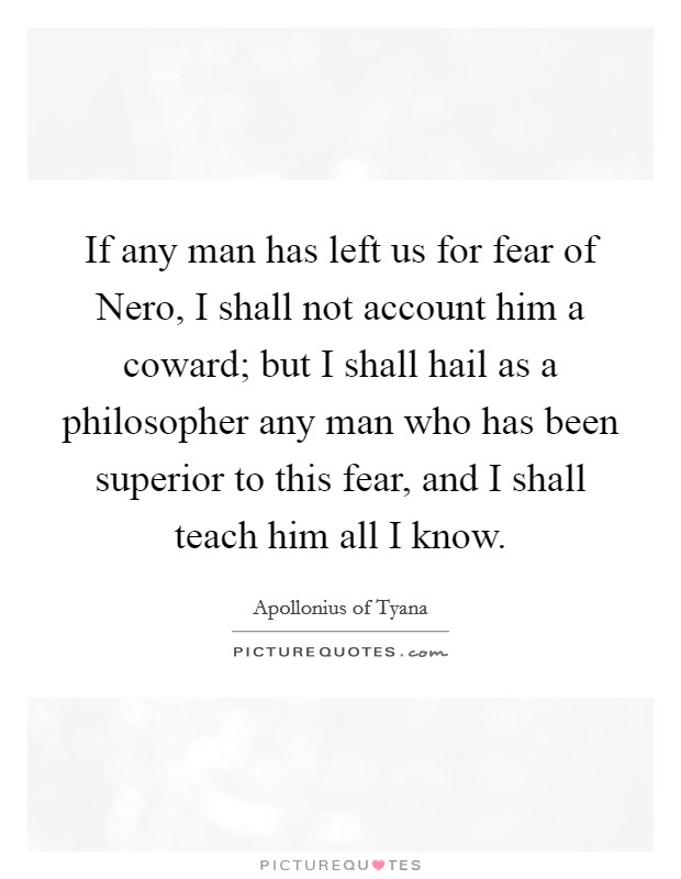 If any man has left us for fear of Nero, I shall not account him a coward; but I shall hail as a philosopher any man who has been superior to this fear, and I shall teach him all I know. Picture Quote #1