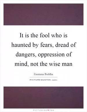 It is the fool who is haunted by fears, dread of dangers, oppression of mind, not the wise man Picture Quote #1