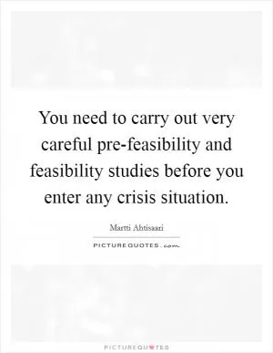 You need to carry out very careful pre-feasibility and feasibility studies before you enter any crisis situation Picture Quote #1