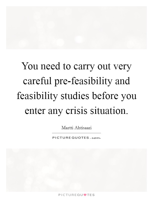 You need to carry out very careful pre-feasibility and feasibility studies before you enter any crisis situation. Picture Quote #1