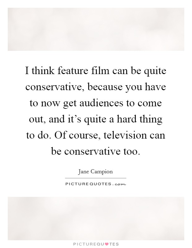I think feature film can be quite conservative, because you have to now get audiences to come out, and it's quite a hard thing to do. Of course, television can be conservative too. Picture Quote #1