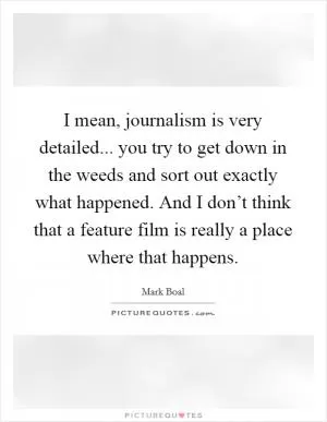 I mean, journalism is very detailed... you try to get down in the weeds and sort out exactly what happened. And I don’t think that a feature film is really a place where that happens Picture Quote #1