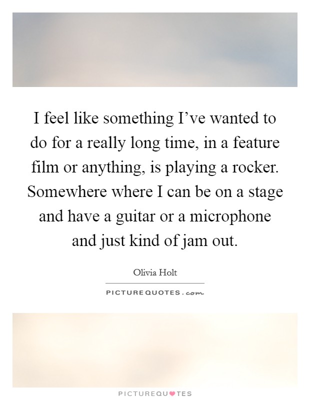I feel like something I've wanted to do for a really long time, in a feature film or anything, is playing a rocker. Somewhere where I can be on a stage and have a guitar or a microphone and just kind of jam out. Picture Quote #1
