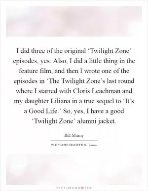 I did three of the original ‘Twilight Zone’ episodes, yes. Also, I did a little thing in the feature film, and then I wrote one of the episodes in ‘The Twilight Zone’s last round where I starred with Cloris Leachman and my daughter Liliana in a true sequel to ‘It’s a Good Life.’ So, yes, I have a good ‘Twilight Zone’ alumni jacket Picture Quote #1