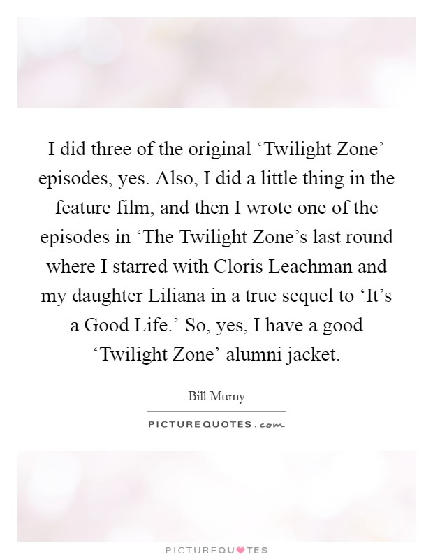 I did three of the original ‘Twilight Zone' episodes, yes. Also, I did a little thing in the feature film, and then I wrote one of the episodes in ‘The Twilight Zone's last round where I starred with Cloris Leachman and my daughter Liliana in a true sequel to ‘It's a Good Life.' So, yes, I have a good ‘Twilight Zone' alumni jacket. Picture Quote #1