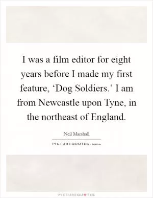 I was a film editor for eight years before I made my first feature, ‘Dog Soldiers.’ I am from Newcastle upon Tyne, in the northeast of England Picture Quote #1