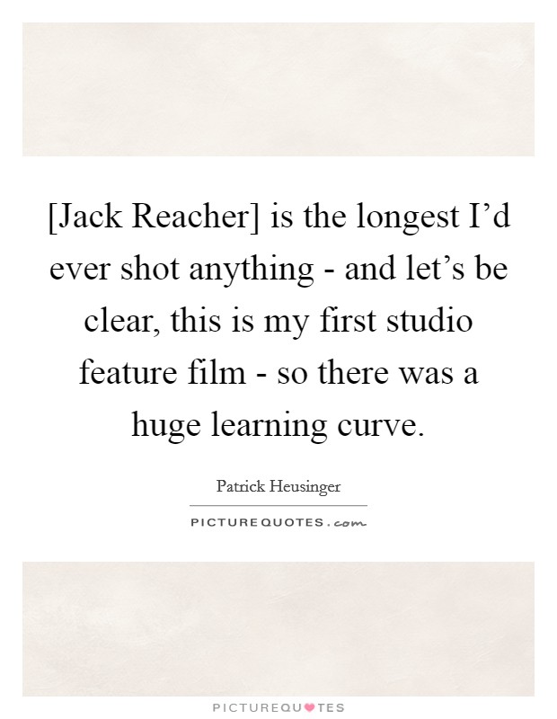 [Jack Reacher] is the longest I'd ever shot anything - and let's be clear, this is my first studio feature film - so there was a huge learning curve. Picture Quote #1