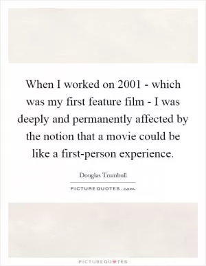 When I worked on 2001 - which was my first feature film - I was deeply and permanently affected by the notion that a movie could be like a first-person experience Picture Quote #1