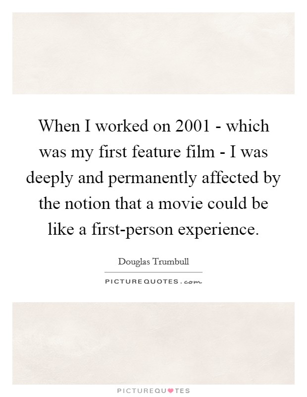When I worked on 2001 - which was my first feature film - I was deeply and permanently affected by the notion that a movie could be like a first-person experience. Picture Quote #1
