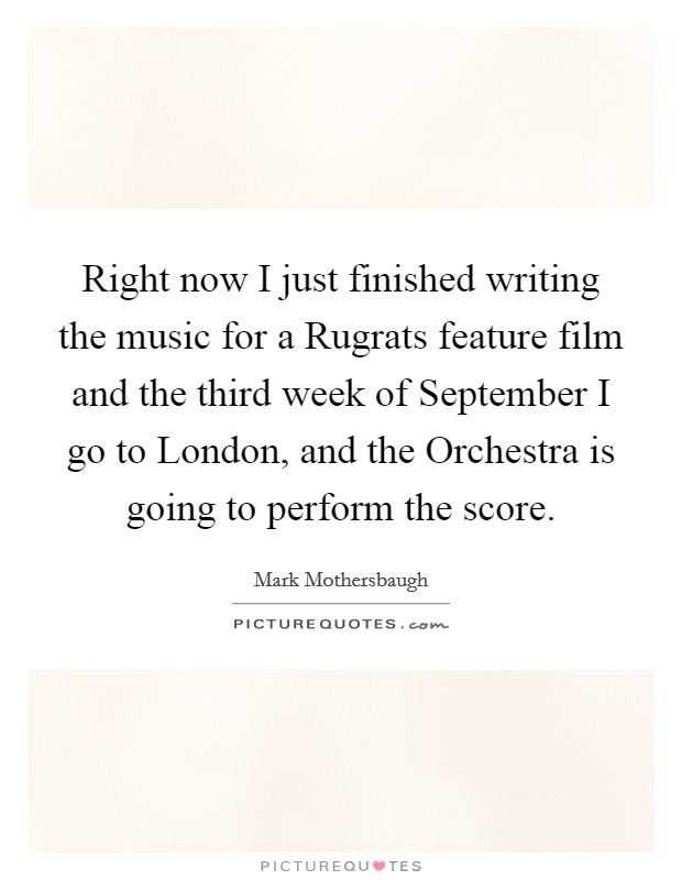 Right now I just finished writing the music for a Rugrats feature film and the third week of September I go to London, and the Orchestra is going to perform the score. Picture Quote #1