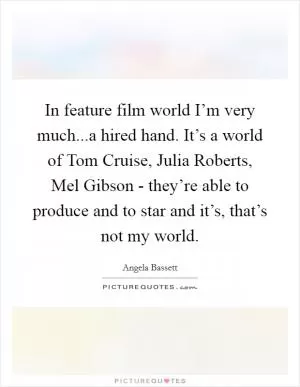 In feature film world I’m very much...a hired hand. It’s a world of Tom Cruise, Julia Roberts, Mel Gibson - they’re able to produce and to star and it’s, that’s not my world Picture Quote #1