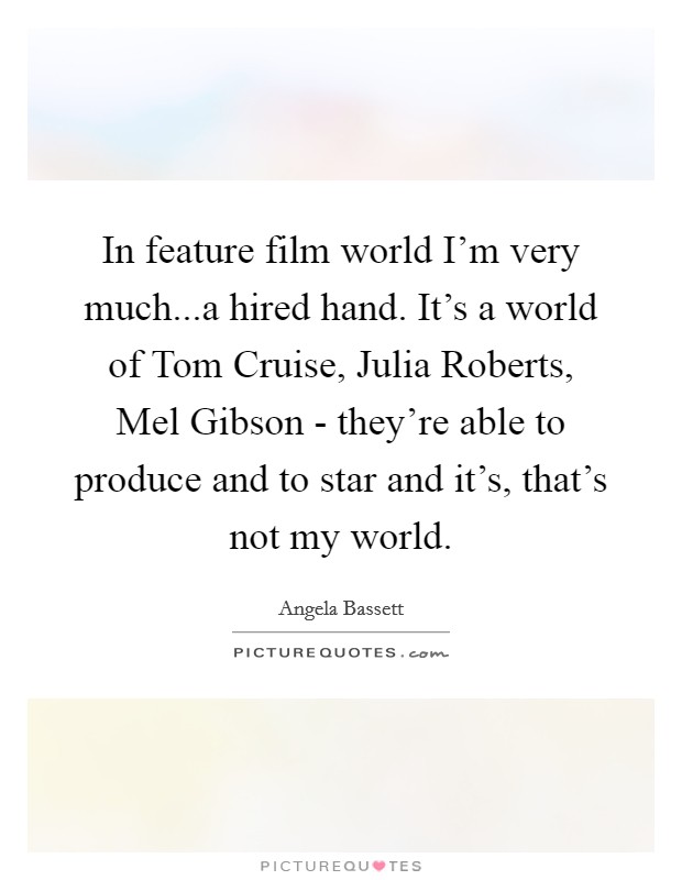 In feature film world I'm very much...a hired hand. It's a world of Tom Cruise, Julia Roberts, Mel Gibson - they're able to produce and to star and it's, that's not my world. Picture Quote #1