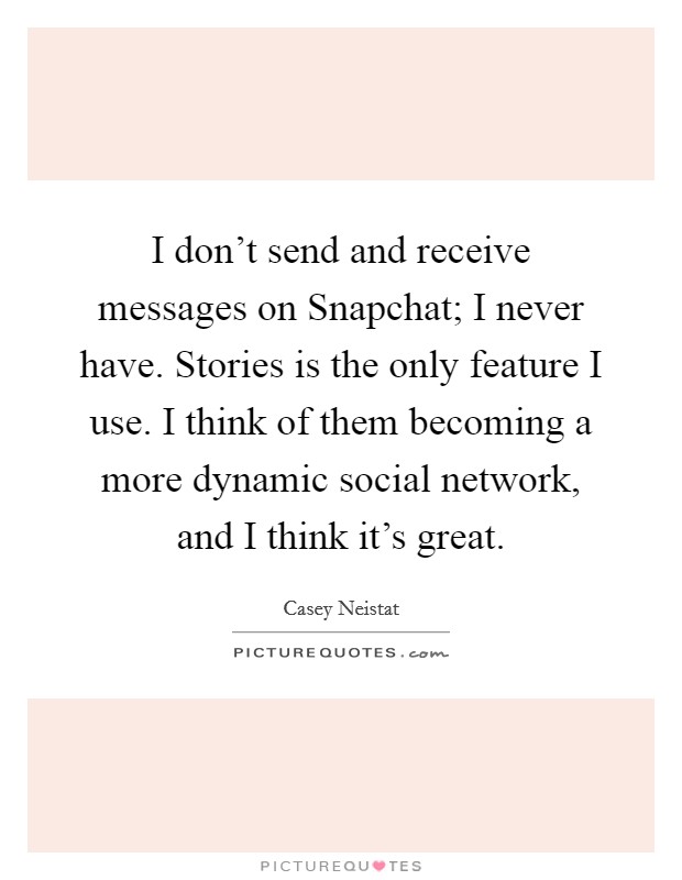 I don't send and receive messages on Snapchat; I never have. Stories is the only feature I use. I think of them becoming a more dynamic social network, and I think it's great. Picture Quote #1