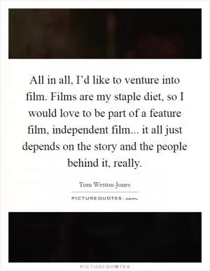 All in all, I’d like to venture into film. Films are my staple diet, so I would love to be part of a feature film, independent film... it all just depends on the story and the people behind it, really Picture Quote #1