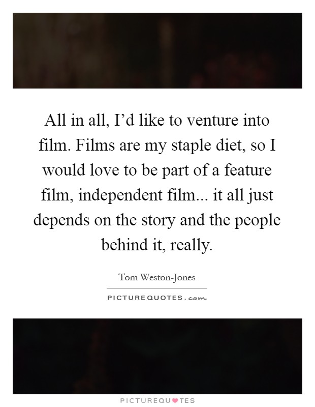 All in all, I'd like to venture into film. Films are my staple diet, so I would love to be part of a feature film, independent film... it all just depends on the story and the people behind it, really. Picture Quote #1