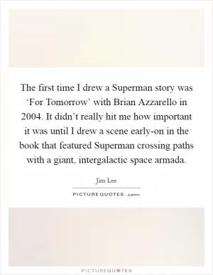 The first time I drew a Superman story was ‘For Tomorrow’ with Brian Azzarello in 2004. It didn’t really hit me how important it was until I drew a scene early-on in the book that featured Superman crossing paths with a giant, intergalactic space armada Picture Quote #1