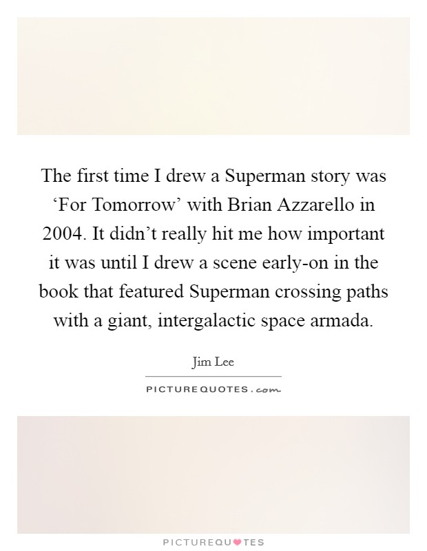 The first time I drew a Superman story was ‘For Tomorrow' with Brian Azzarello in 2004. It didn't really hit me how important it was until I drew a scene early-on in the book that featured Superman crossing paths with a giant, intergalactic space armada. Picture Quote #1