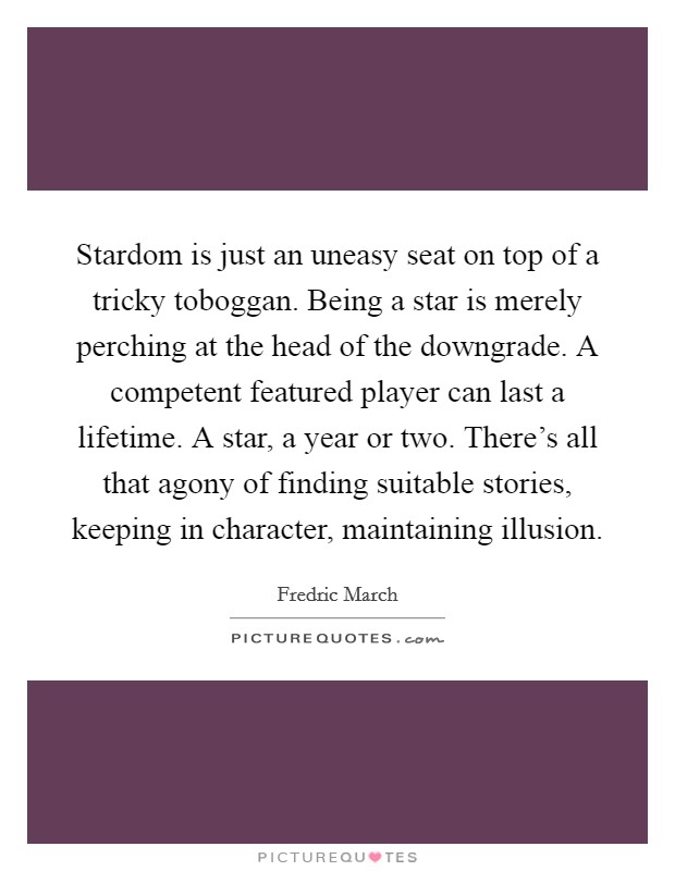Stardom is just an uneasy seat on top of a tricky toboggan. Being a star is merely perching at the head of the downgrade. A competent featured player can last a lifetime. A star, a year or two. There's all that agony of finding suitable stories, keeping in character, maintaining illusion. Picture Quote #1
