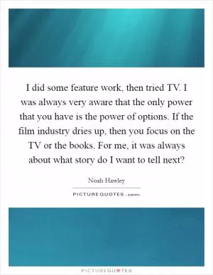 I did some feature work, then tried TV. I was always very aware that the only power that you have is the power of options. If the film industry dries up, then you focus on the TV or the books. For me, it was always about what story do I want to tell next? Picture Quote #1