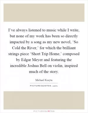 I’ve always listened to music while I write, but none of my work has been so directly impacted by a song as my new novel, ‘So Cold the River,’ for which the brilliant strings piece ‘Short Trip Home,’ composed by Edgar Meyer and featuring the incredible Joshua Bell on violin, inspired much of the story Picture Quote #1