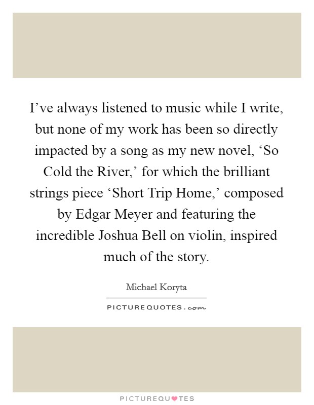 I've always listened to music while I write, but none of my work has been so directly impacted by a song as my new novel, ‘So Cold the River,' for which the brilliant strings piece ‘Short Trip Home,' composed by Edgar Meyer and featuring the incredible Joshua Bell on violin, inspired much of the story. Picture Quote #1