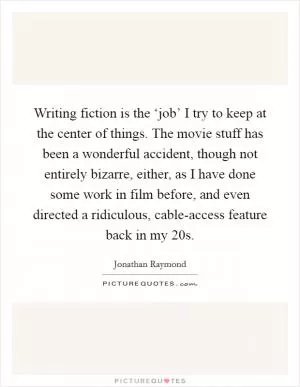 Writing fiction is the ‘job’ I try to keep at the center of things. The movie stuff has been a wonderful accident, though not entirely bizarre, either, as I have done some work in film before, and even directed a ridiculous, cable-access feature back in my 20s Picture Quote #1