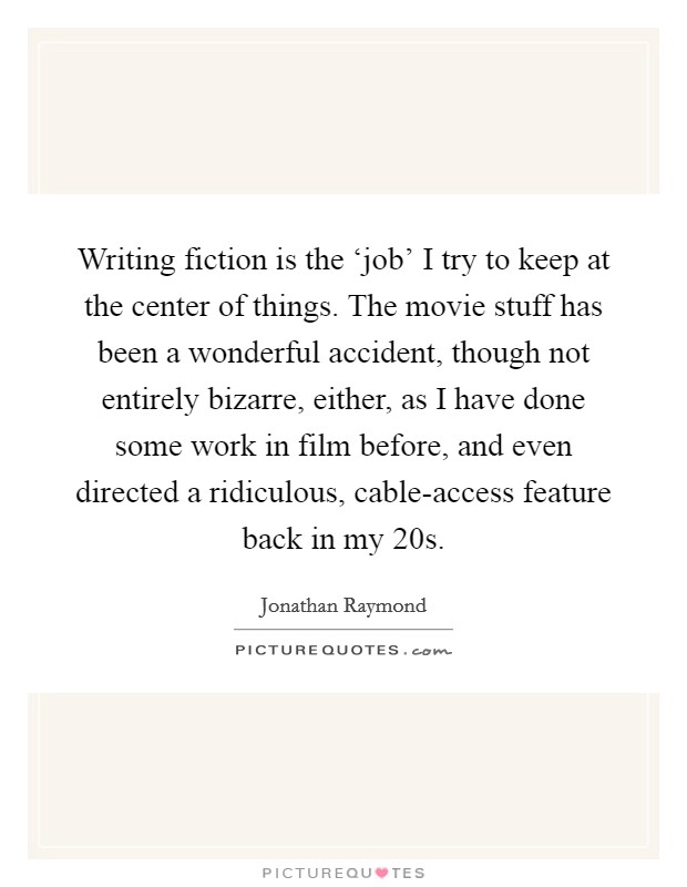 Writing fiction is the ‘job' I try to keep at the center of things. The movie stuff has been a wonderful accident, though not entirely bizarre, either, as I have done some work in film before, and even directed a ridiculous, cable-access feature back in my 20s. Picture Quote #1