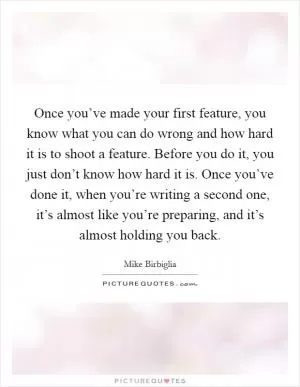 Once you’ve made your first feature, you know what you can do wrong and how hard it is to shoot a feature. Before you do it, you just don’t know how hard it is. Once you’ve done it, when you’re writing a second one, it’s almost like you’re preparing, and it’s almost holding you back Picture Quote #1