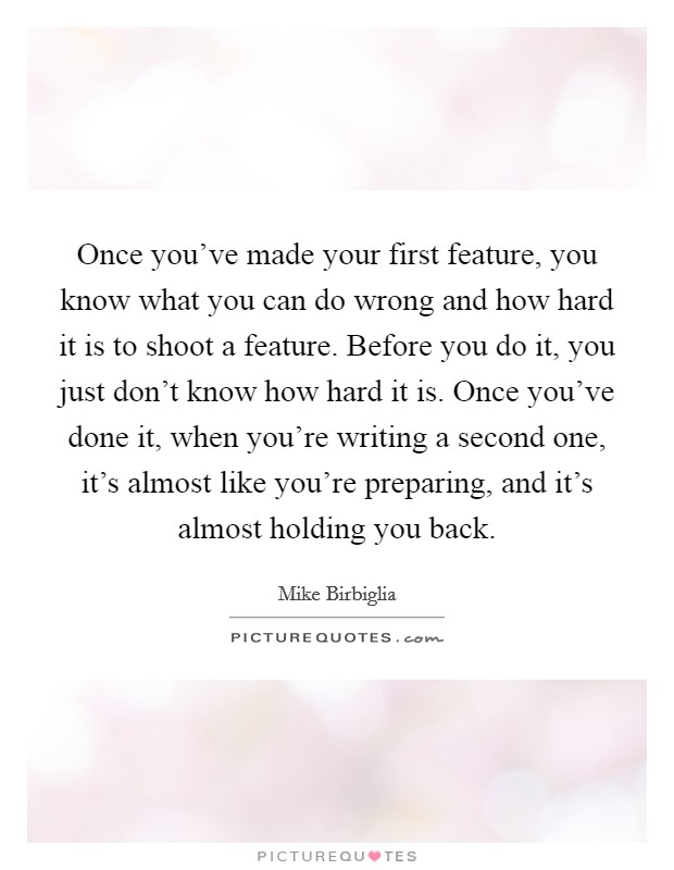 Once you've made your first feature, you know what you can do wrong and how hard it is to shoot a feature. Before you do it, you just don't know how hard it is. Once you've done it, when you're writing a second one, it's almost like you're preparing, and it's almost holding you back. Picture Quote #1